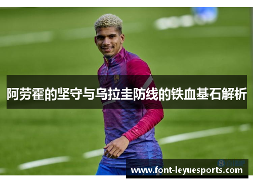 阿劳霍的坚守与乌拉圭防线的铁血基石解析 阿劳霍的坚守与乌拉圭防线的铁血基石解析