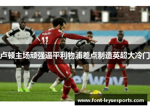 卢顿主场顽强逼平利物浦差点制造英超大冷门