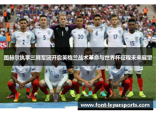 图赫尔执掌三狮军团开启英格兰战术革命与世界杯征程未来展望