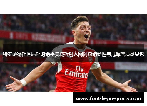 特罗萨德社区盾补时绝平曼城折射入网阿森纳韧性与冠军气质尽显也